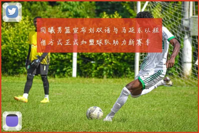 同曦男篮宣布刘双语与马延东以租借方式正式加盟球队助力新赛季